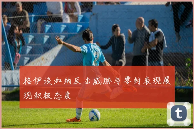 格伊谈加纳反击威胁与零封表现展现积极态度