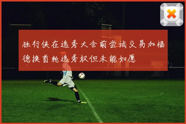 独行侠在选秀大会前尝试交易加福德换首轮选秀权但未能如愿
