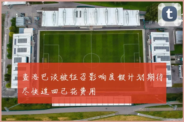 查洛巴谈被征召影响度假计划期待尽快追回已花费用
