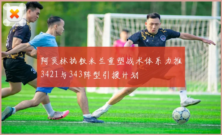 阿莫林执教米兰重塑战术体系力推3421与343阵型引援计划