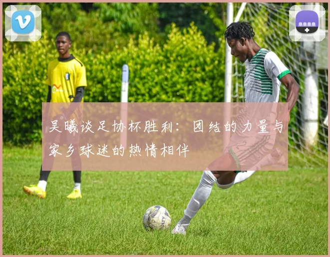 吴曦谈足协杯胜利：团结的力量与家乡球迷的热情相伴