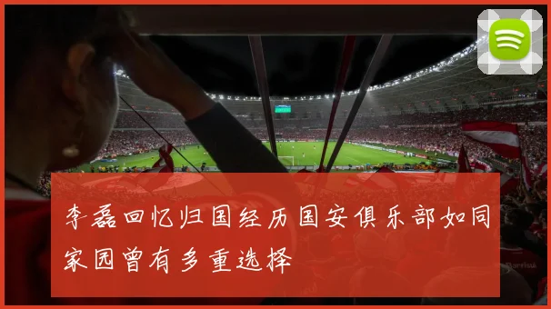 李磊回忆归国经历国安俱乐部如同家园曾有多重选择
