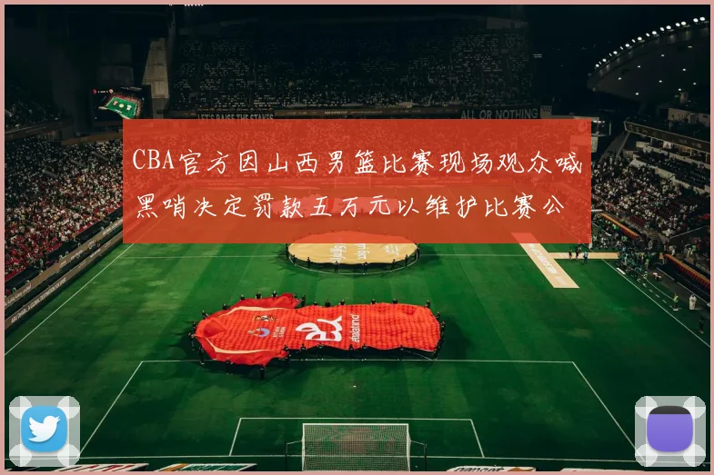 CBA官方因山西男篮比赛现场观众喊黑哨决定罚款五万元以维护比赛公正性