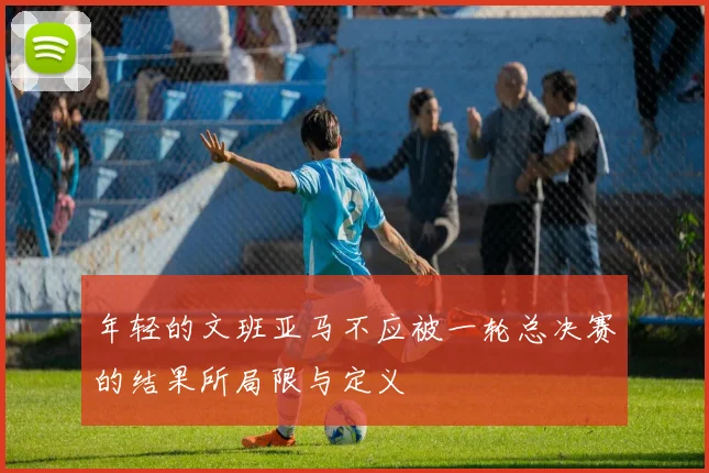 年轻的文班亚马不应被一轮总决赛的结果所局限与定义