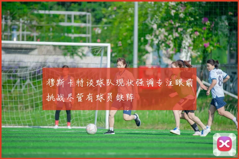 穆斯卡特谈球队现状强调专注眼前挑战尽管有球员缺阵