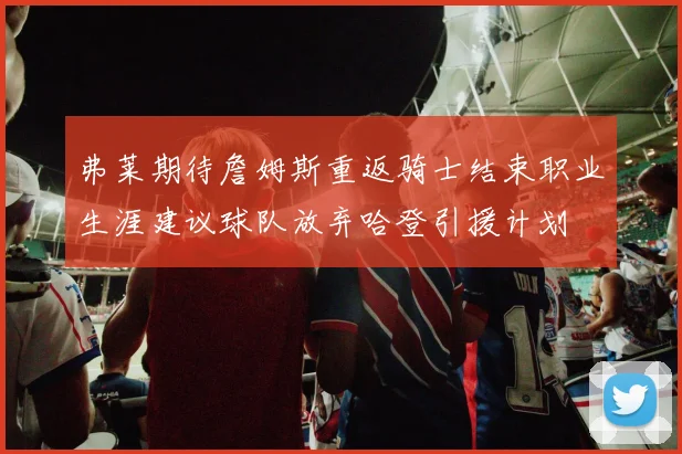 弗莱期待詹姆斯重返骑士结束职业生涯建议球队放弃哈登引援计划